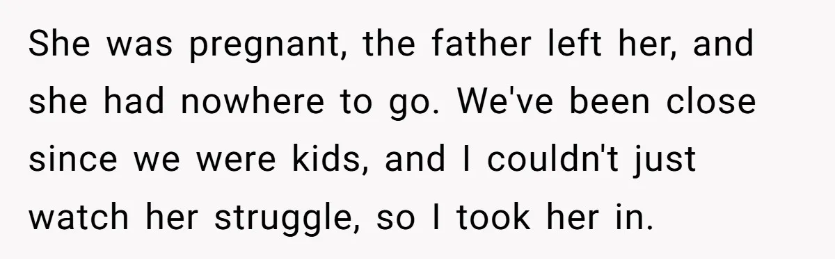 She was pregnant, the father left her, and she had nowhere to go. We've been close since we were kids, and I couldn't just watch her struggle, so I took...
