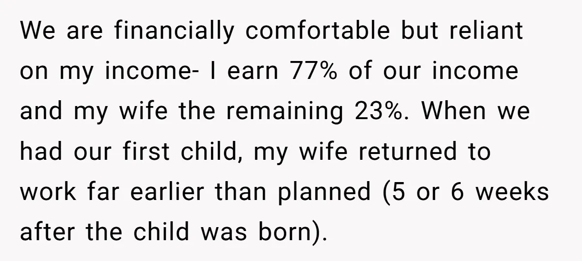 We are financially comfortable but reliant on my income- I earn 77% of our income and my wife the remaining 23%. When we had our first child, my wife returned...