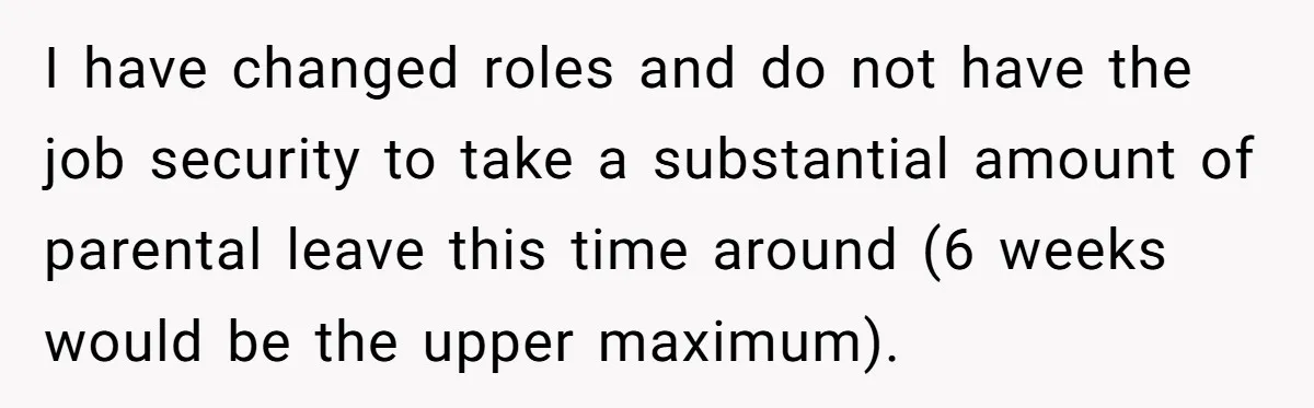 I have changed roles and do not have the job security to take a substantial amount of parental leave this time around (6 weeks would be the upper maximum).