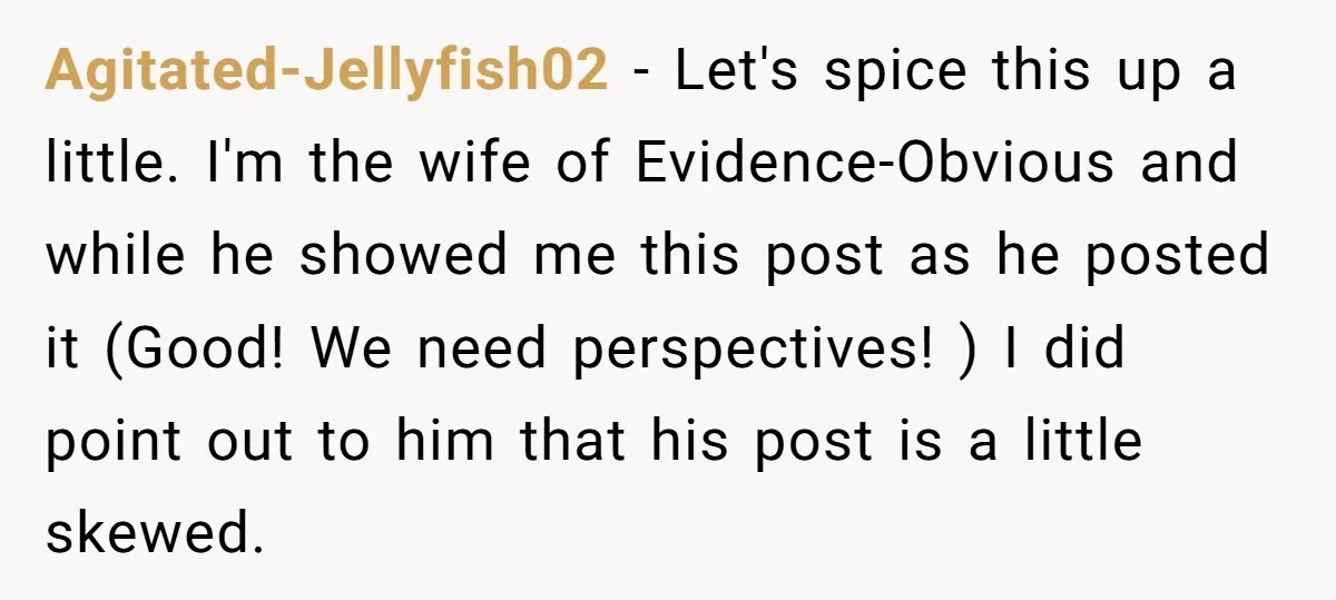 Agitated-Jellyfish02 − Let's spice this up a little. I'm the wife of Evidence-Obvious and while he showed me this post as he posted it (Good! We need perspectives! ) I...