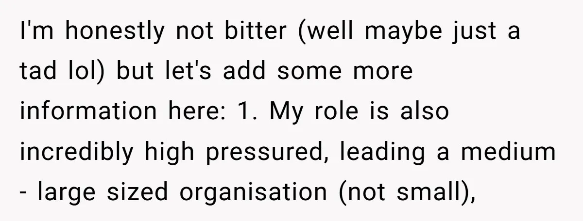 I'm honestly not bitter (well maybe just a tad lol) but let's add some more information here: 1. My role is also incredibly high pressured, leading a medium - large...