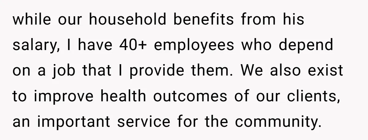 while our household benefits from his salary, I have 40+ employees who depend on a job that I provide them. We also exist to improve health outcomes of our clients,...