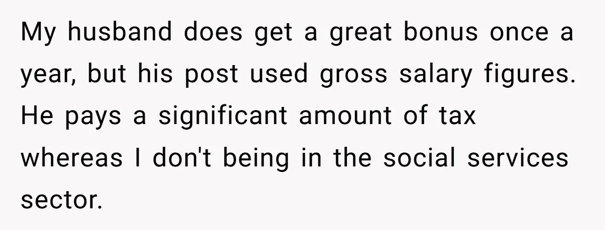 My husband does get a great bonus once a year, but his post used gross salary figures. He pays a significant amount of tax whereas I don't being in the...