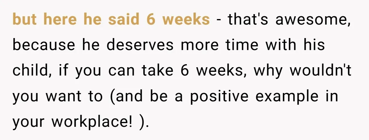 but here he said 6 weeks - that's awesome, because he deserves more time with his child, if you can take 6 weeks, why wouldn't you want to (and be...