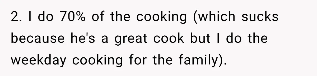 2. I do 70% of the cooking (which sucks because he's a great cook but I do the weekday cooking for the family).