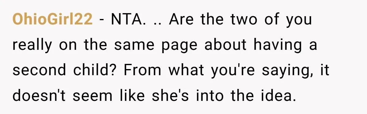 OhioGirl22 − NTA. .. Are the two of you really on the same page about having a second child? From what you're saying, it doesn't seem like she's into the...