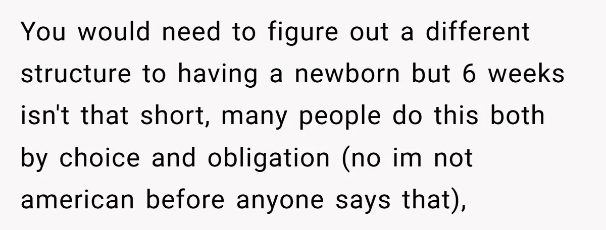 You would need to figure out a different structure to having a newborn but 6 weeks isn't that short, many people do this both by choice and obligation (no im...