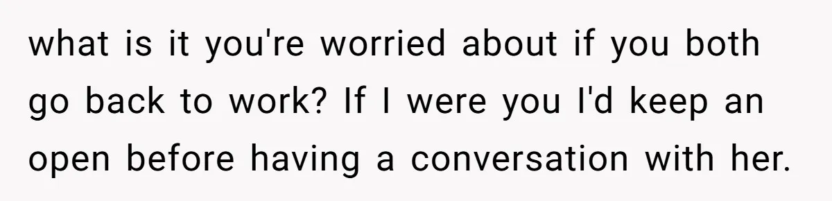 what is it you're worried about if you both go back to work? If I were you I'd keep an open before having a conversation with her.