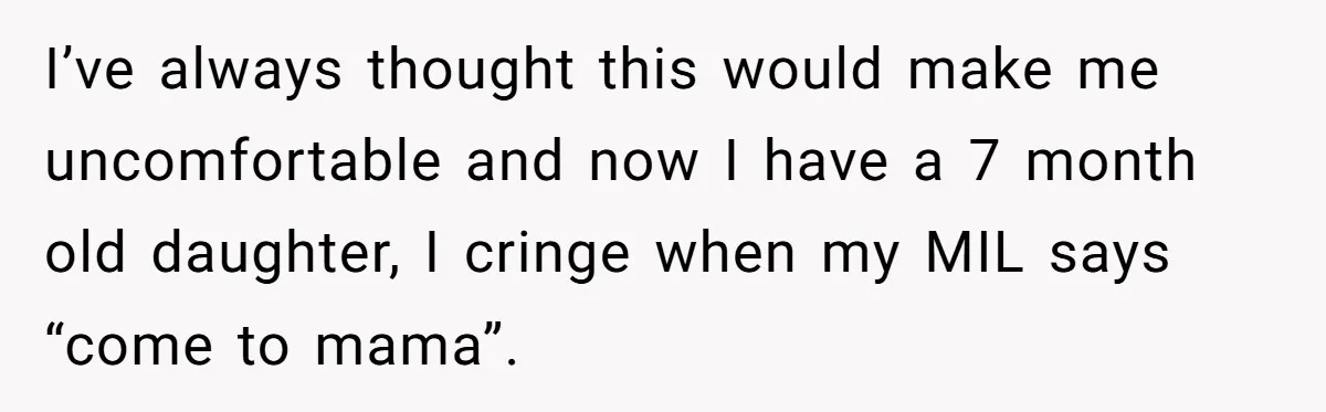 I’ve always thought this would make me uncomfortable and now I have a 7 month old daughter, I cringe when my MIL says “come to mama”.