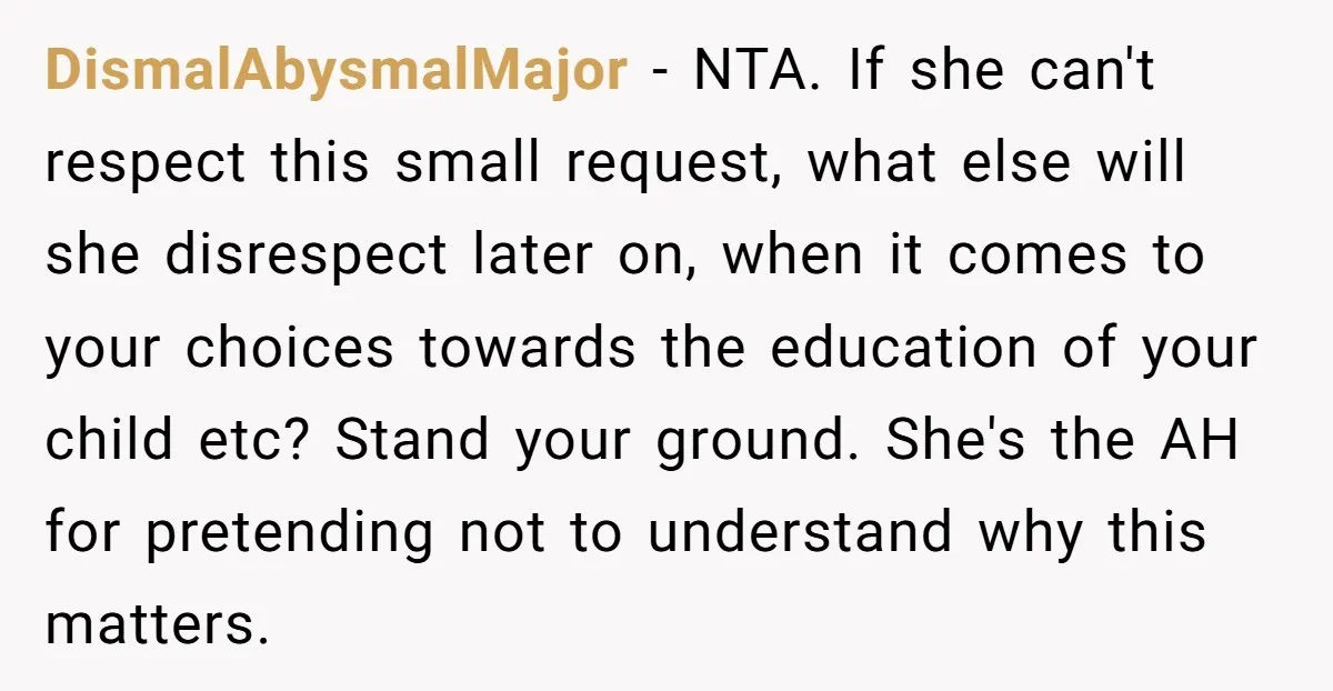 DismalAbysmalMajor − NTA. If she can't respect this small request, what else will she disrespect later on, when it comes to your choices towards the education of your child etc?...