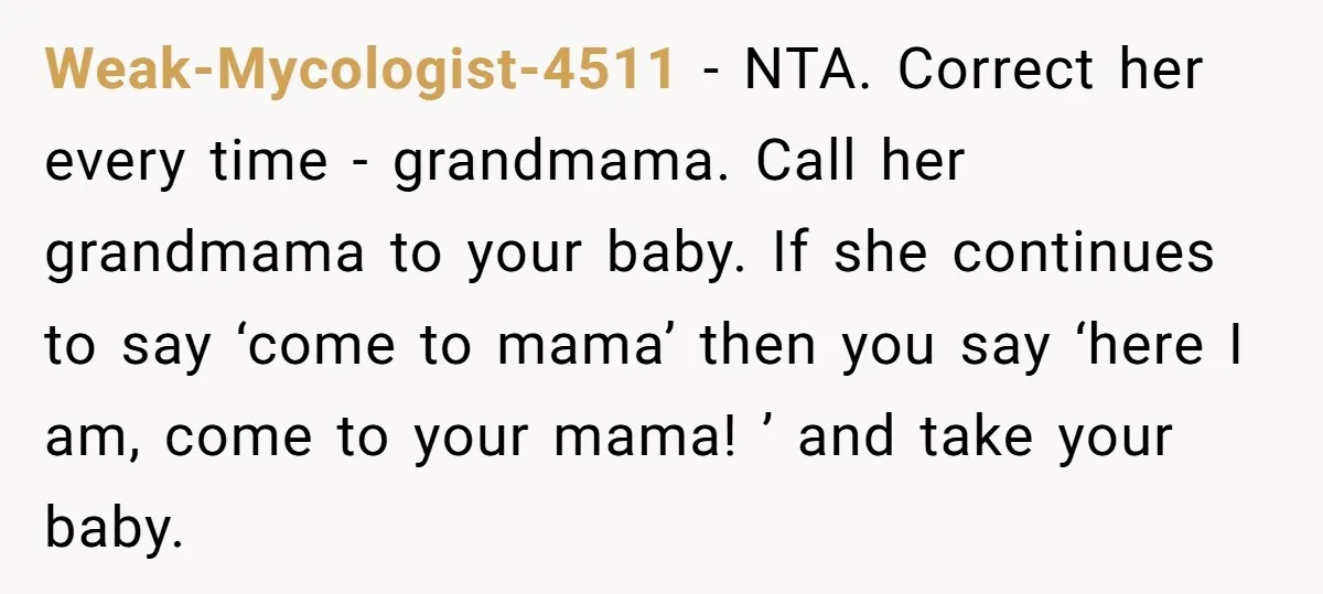 Weak-Mycologist-4511 − NTA. Correct her every time - grandmama. Call her grandmama to your baby. If she continues to say ‘come to mama’ then you say ‘here I am, come...