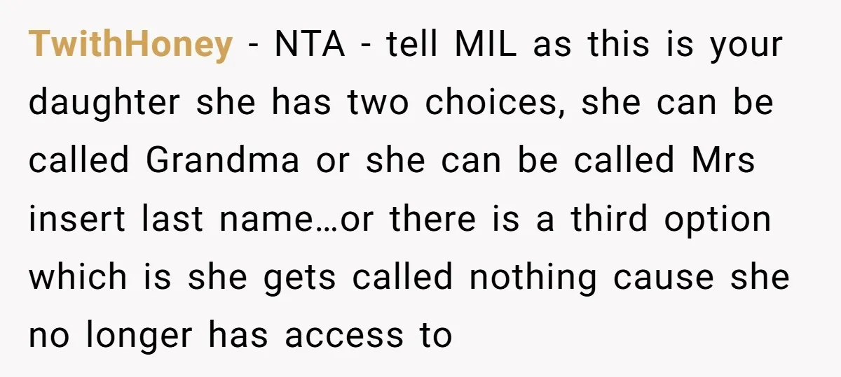 TwithHoney − NTA - tell MIL as this is your daughter she has two choices, she can be called Grandma or she can be called Mrs insert last name…or there...