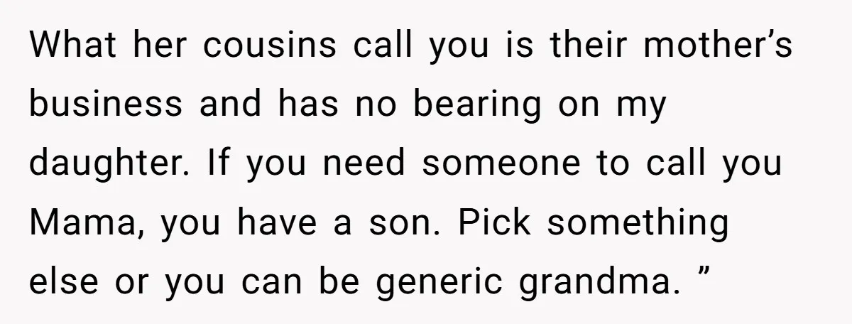 What her cousins call you is their mother’s business and has no bearing on my daughter. If you need someone to call you Mama, you have a son. Pick something...