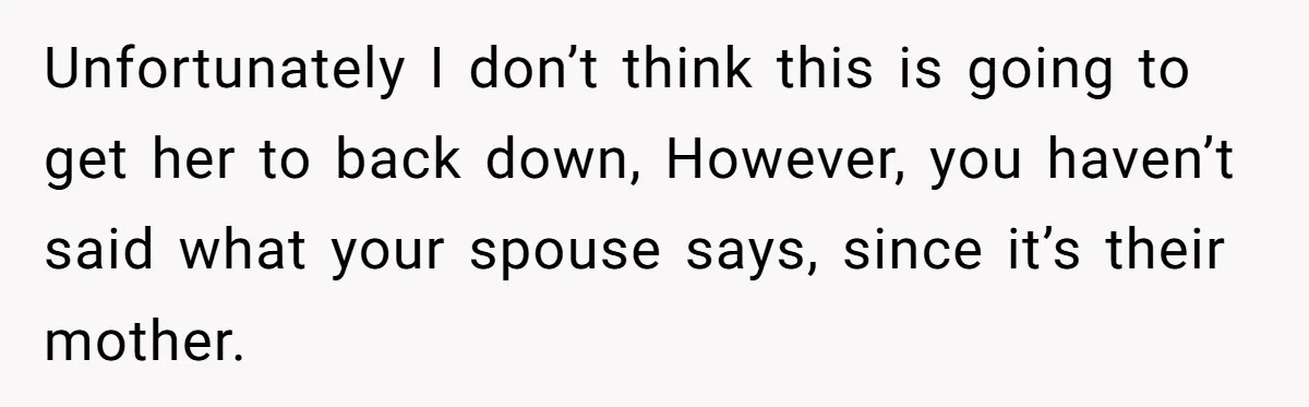 Unfortunately I don’t think this is going to get her to back down, However, you haven’t said what your spouse says, since it’s their mother.