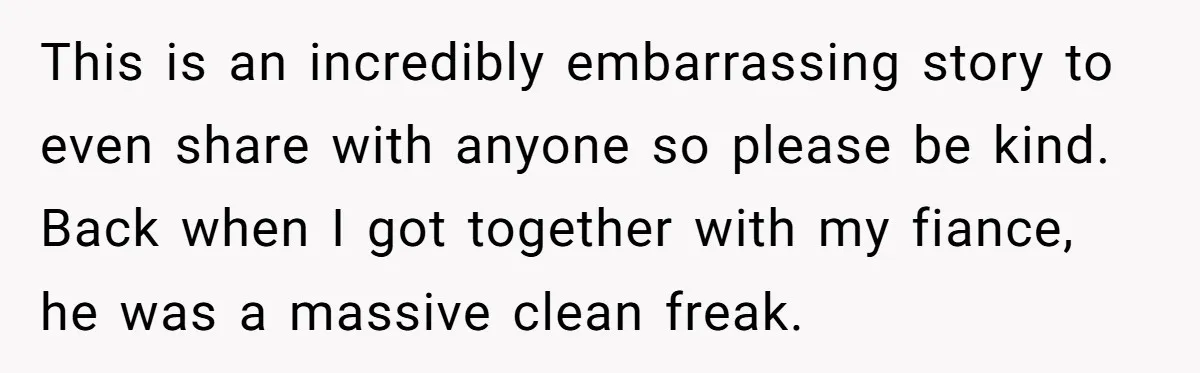 This is an incredibly embarrassing story to even share with anyone so please be kind. Back when I got together with my fiance, he was a massive clean freak.