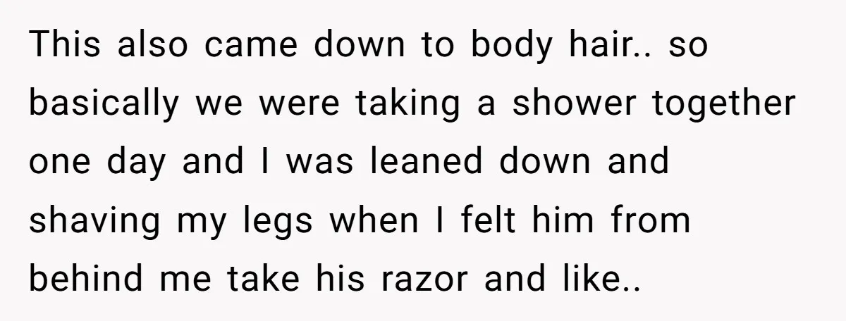 This also came down to body hair.. so basically we were taking a shower together one day and I was leaned down and shaving my legs when I felt him...