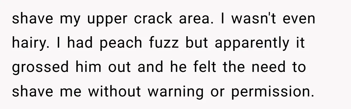 shave my upper crack area. I wasn't even hairy. I had peach fuzz but apparently it grossed him out and he felt the need to shave me without warning or...