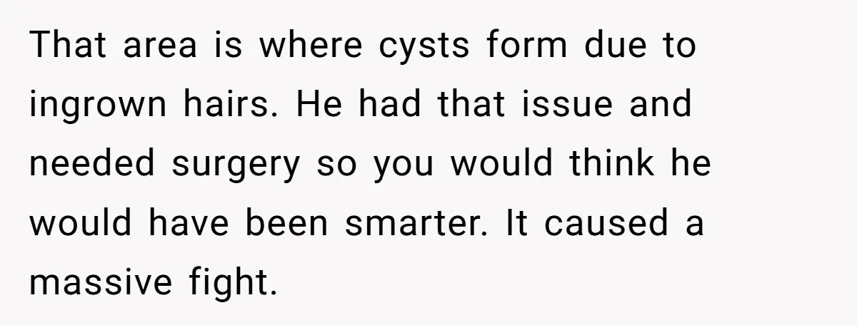 That area is where cysts form due to ingrown hairs. He had that issue and needed surgery so you would think he would have been smarter. It caused a massive...