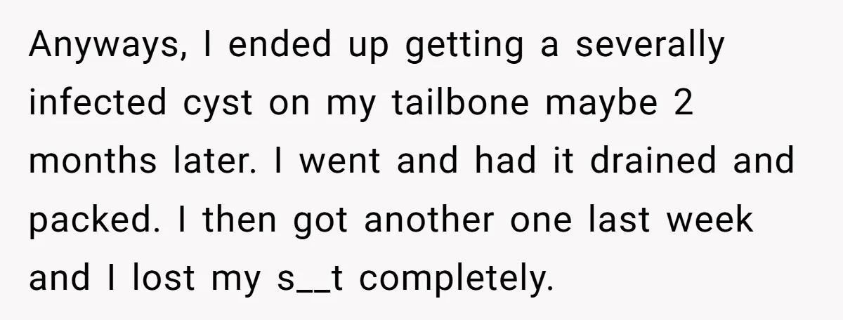 Anyways, I ended up getting a severally infected cyst on my tailbone maybe 2 months later. I went and had it drained and packed. I then got another one last...