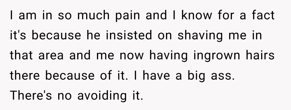 I am in so much pain and I know for a fact it's because he insisted on shaving me in that area and me now having ingrown hairs there because...