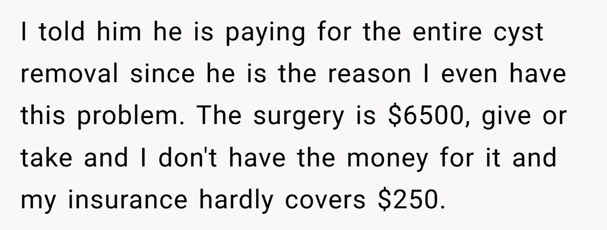 I told him he is paying for the entire cyst removal since he is the reason I even have this problem. The surgery is $6500, give or take and I...