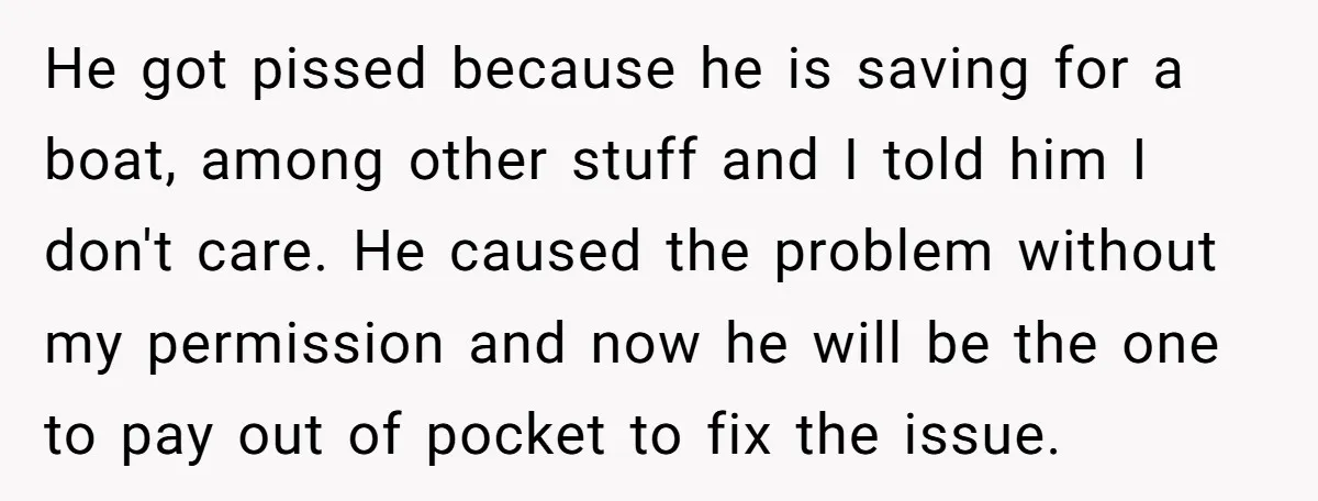 He got pissed because he is saving for a boat, among other stuff and I told him I don't care. He caused the problem without my permission and now he...