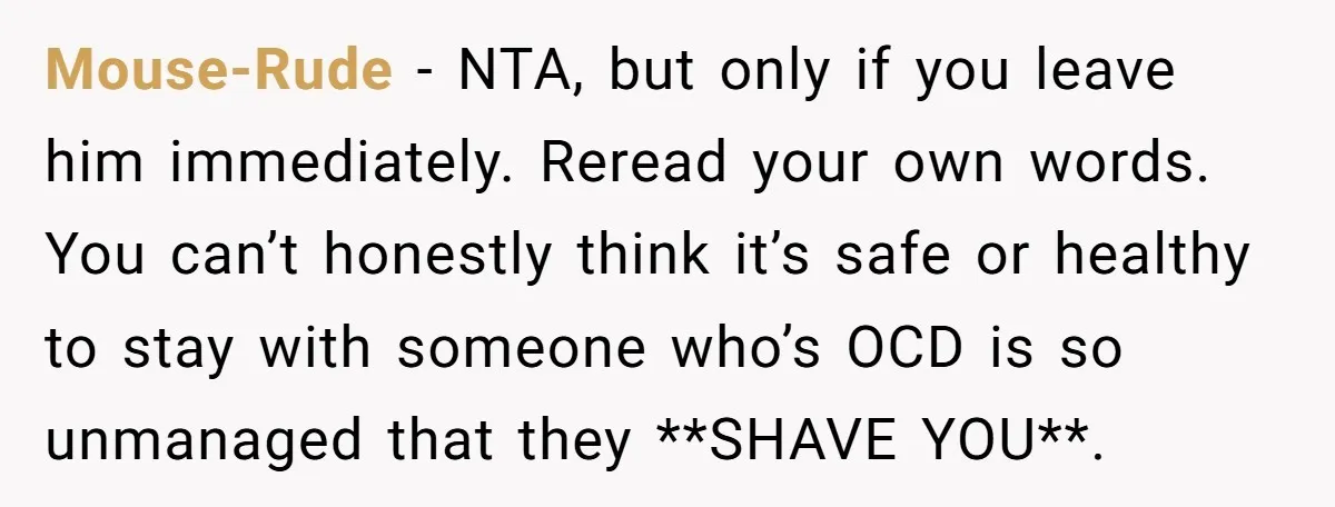 Mouse-Rude − NTA, but only if you leave him immediately. Reread your own words. You can’t honestly think it’s safe or healthy to stay with someone who’s OCD is so...