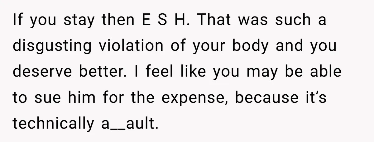 If you stay then E S H. That was such a disgusting violation of your body and you deserve better. I feel like you may be able to sue him...