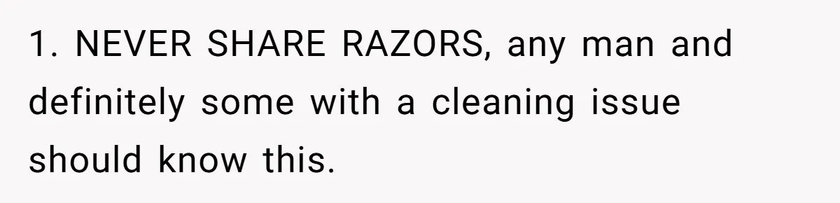 1. NEVER SHARE RAZORS, any man and definitely some with a cleaning issue should know this.