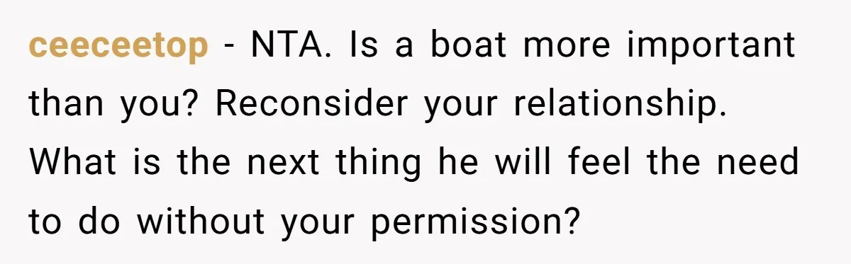 ceeceetop − NTA. Is a boat more important than you? Reconsider your relationship. What is the next thing he will feel the need to do without your permission?