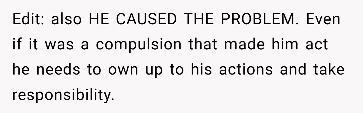 Edit: also HE CAUSED THE PROBLEM. Even if it was a compulsion that made him act he needs to own up to his actions and take responsibility.
