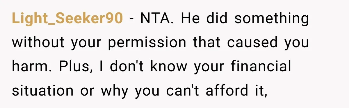 Light_Seeker90 − NTA. He did something without your permission that caused you harm. Plus, I don't know your financial situation or why you can't afford it,