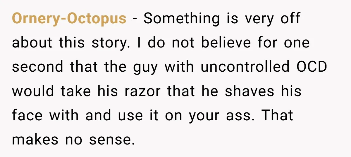 Ornery-Octopus − Something is very off about this story. I do not believe for one second that the guy with uncontrolled OCD would take his razor that he shaves his...