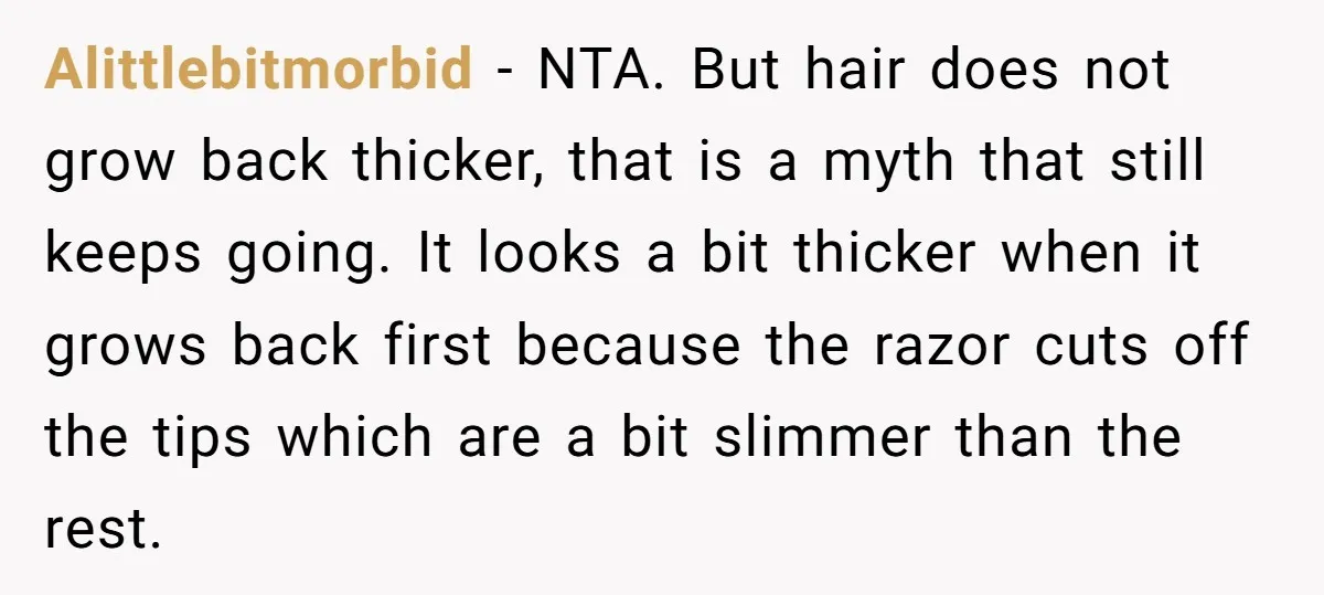 Alittlebitmorbid − NTA. But hair does not grow back thicker, that is a myth that still keeps going. It looks a bit thicker when it grows back first because the...