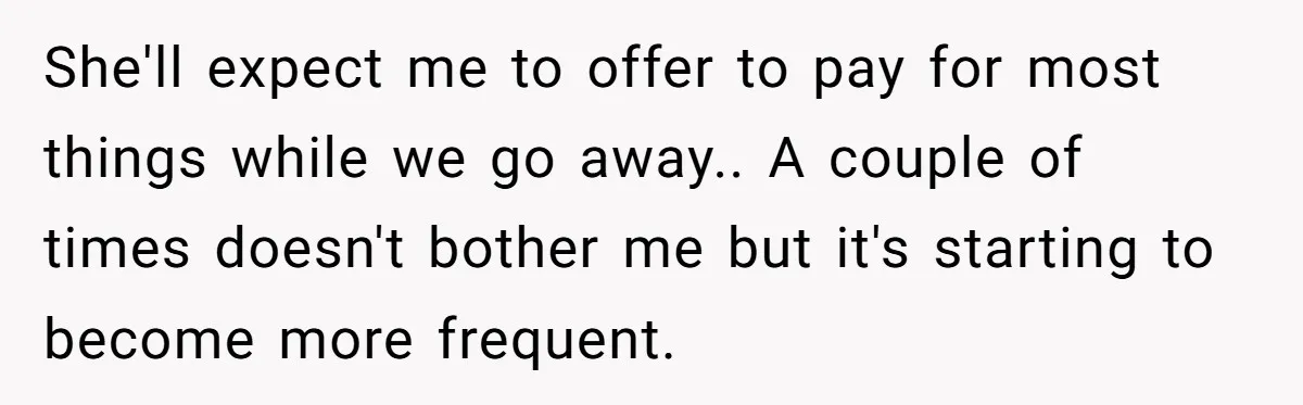 She'll expect me to offer to pay for most things while we go away.. A couple of times doesn't bother me but it's starting to become more frequent.