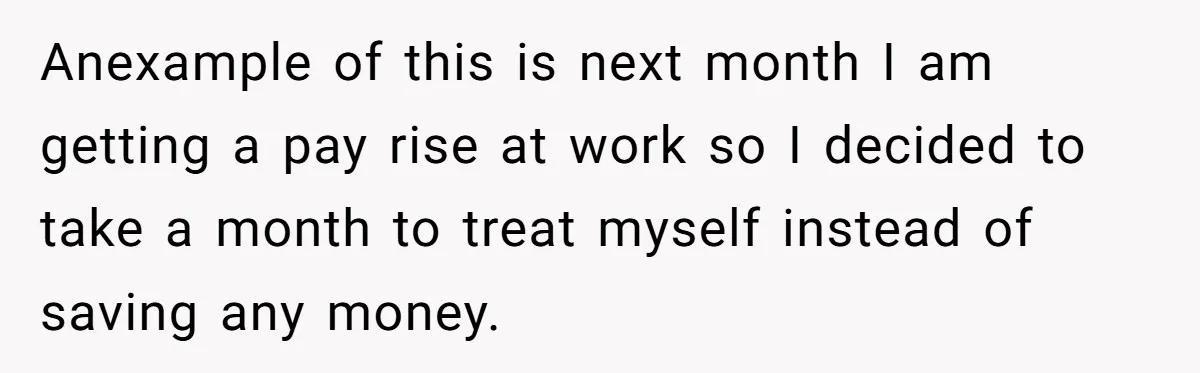 Anexample of this is next month I am getting a pay rise at work so I decided to take a month to treat myself instead of saving any money.