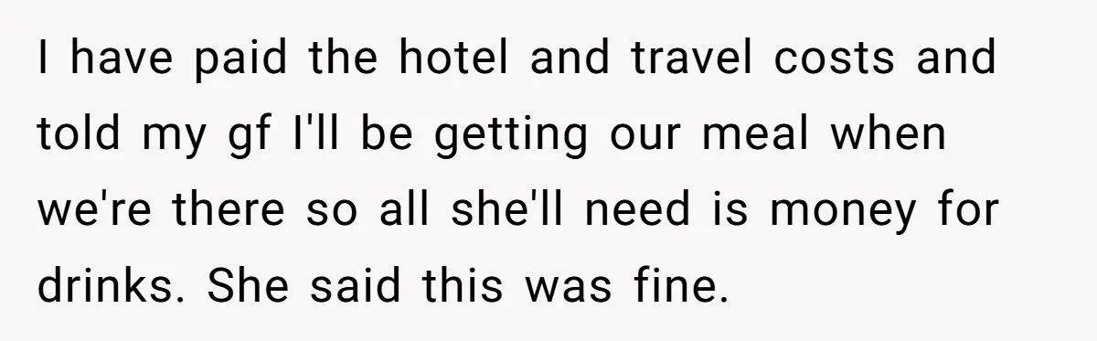I have paid the hotel and travel costs and told my gf I'll be getting our meal when we're there so all she'll need is money for drinks. She said...