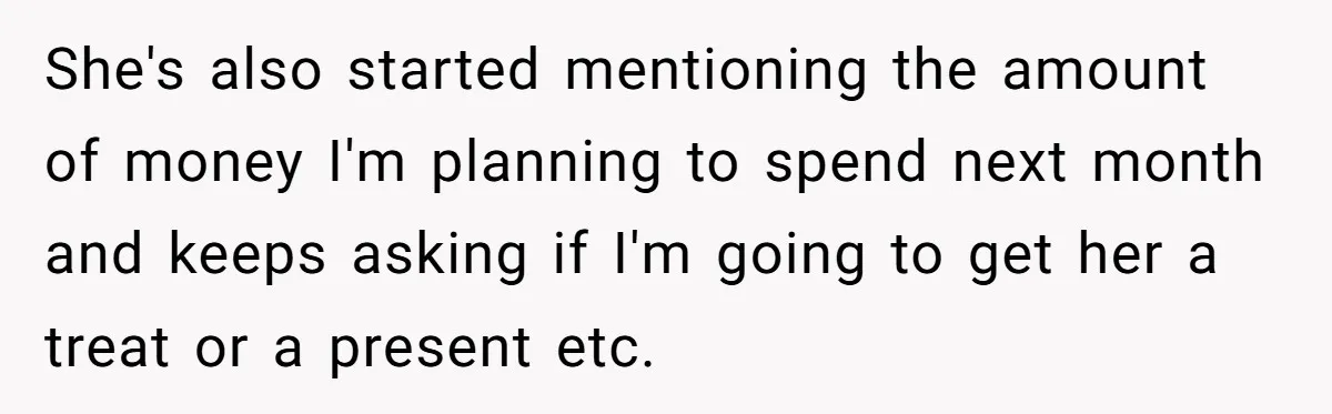 She's also started mentioning the amount of money I'm planning to spend next month and keeps asking if I'm going to get her a treat or a present etc.