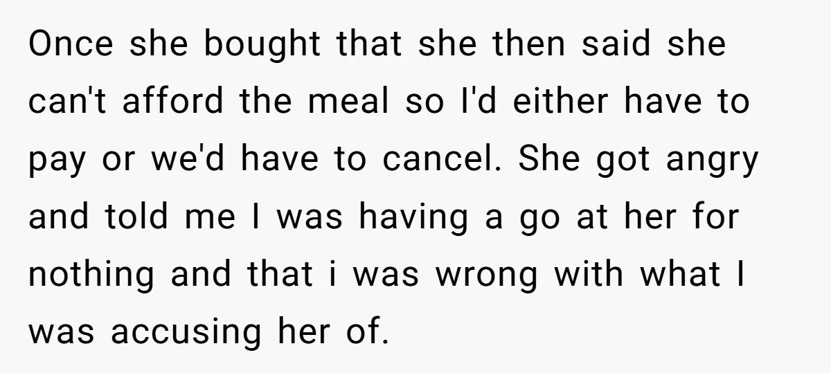 Once she bought that she then said she can't afford the meal so I'd either have to pay or we'd have to cancel. She got angry and told me I...