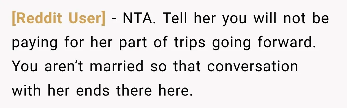 [Reddit User] − NTA. Tell her you will not be paying for her part of trips going forward. You aren’t married so that conversation with her ends there here.