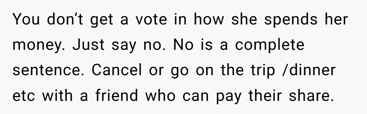 You don’t get a vote in how she spends her money. Just say no. No is a complete sentence. Cancel or go on the trip /dinner etc with a friend...