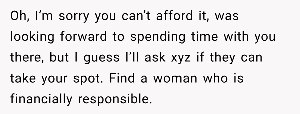 Oh, I’m sorry you can’t afford it, was looking forward to spending time with you there, but I guess I’ll ask xyz if they can take your spot. Find a...