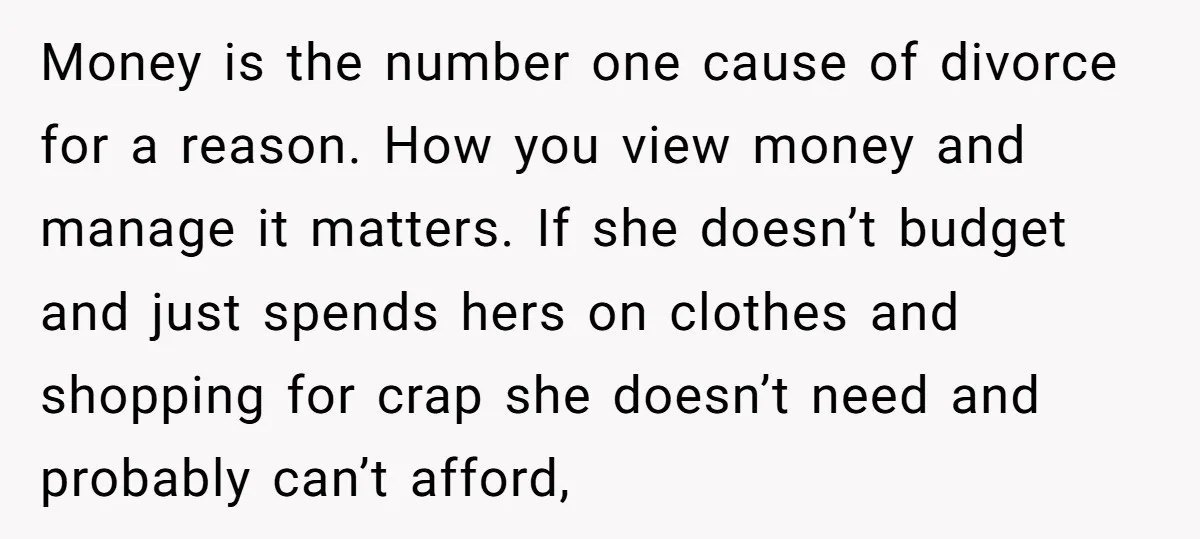 Money is the number one cause of divorce for a reason. How you view money and manage it matters. If she doesn’t budget and just spends hers on clothes and...