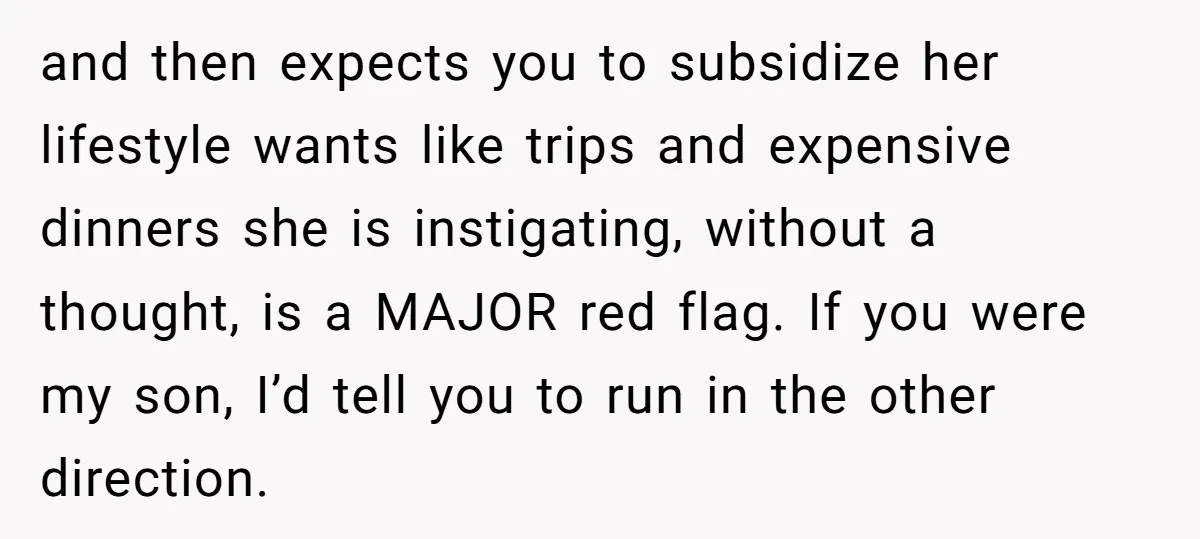 and then expects you to subsidize her lifestyle wants like trips and expensive dinners she is instigating, without a thought, is a MAJOR red flag. If you were my son,...