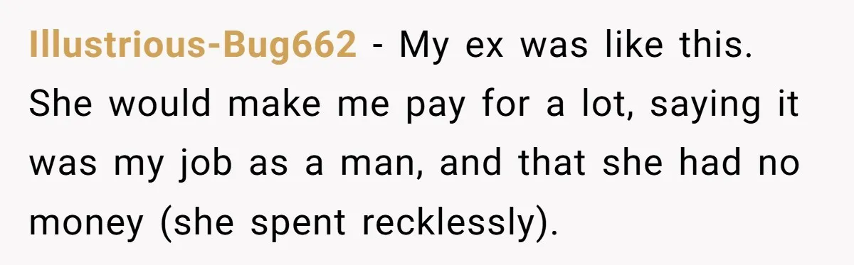 Illustrious-Bug662 − My ex was like this. She would make me pay for a lot, saying it was my job as a man, and that she had no money (she...