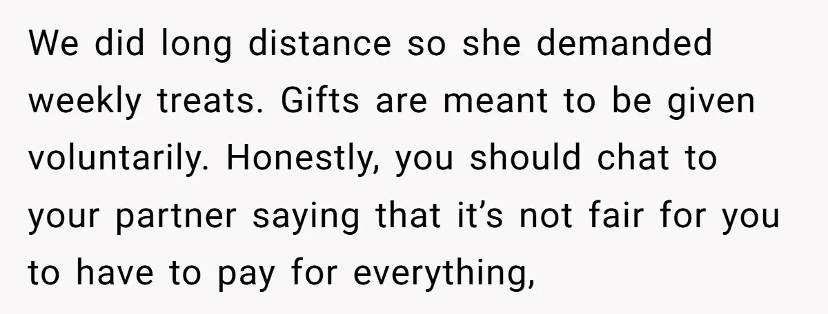 We did long distance so she demanded weekly treats. Gifts are meant to be given voluntarily. Honestly, you should chat to your partner saying that it’s not fair for you...