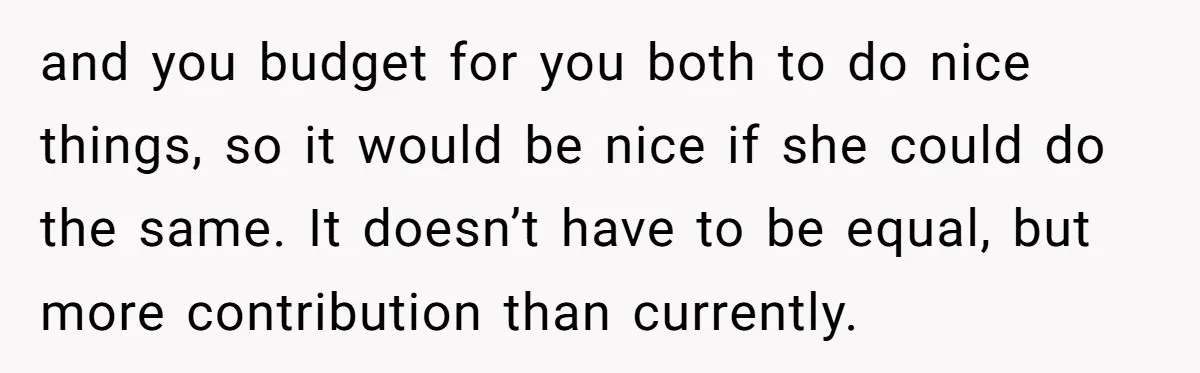 and you budget for you both to do nice things, so it would be nice if she could do the same. It doesn’t have to be equal, but more contribution...