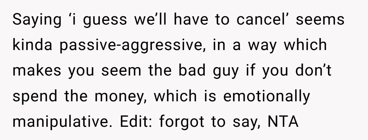 Saying ‘i guess we’ll have to cancel’ seems kinda passive-aggressive, in a way which makes you seem the bad guy if you don’t spend the money, which is emotionally manipulative....
