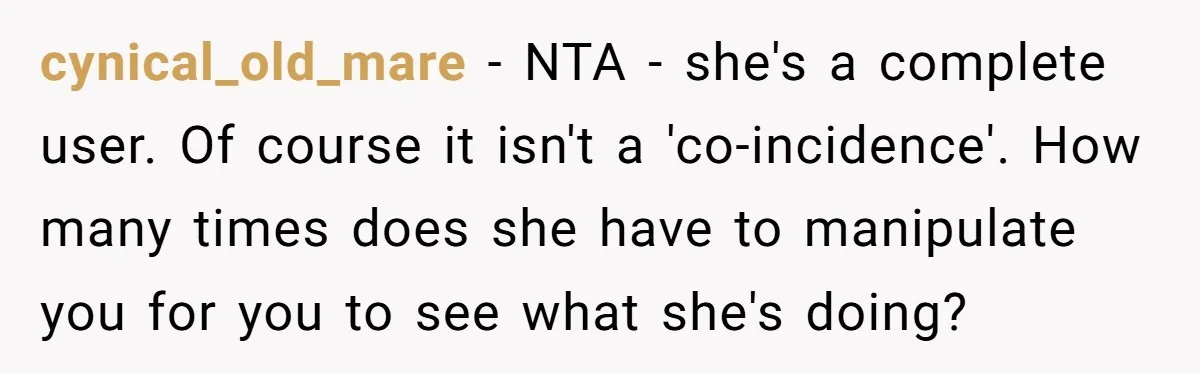 cynical_old_mare − NTA - she's a complete user. Of course it isn't a 'co-incidence'. How many times does she have to manipulate you for you to see what she's doing?