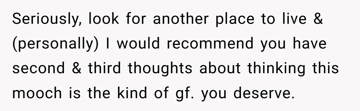 Seriously, look for another place to live & (personally) I would recommend you have second & third thoughts about thinking this mooch is the kind of gf. you deserve.